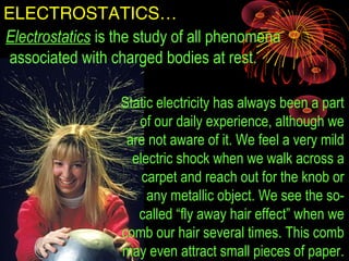 ELECTROSTATICS…
Electrostatics is the study of all phenomena
associated with charged bodies at rest.
Static electricity has always been a part
of our daily experience, although we
are not aware of it. We feel a very mild
electric shock when we walk across a
carpet and reach out for the knob or
any metallic object. We see the so-
called “fly away hair effect” when we
comb our hair several times. This comb
may even attract small pieces of paper.
 