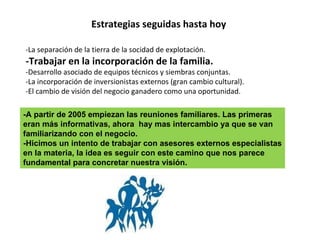 Estrategias seguidas hasta hoy -La separación de la tierra de la socidad de explotación.  -Trabajar en la incorporación de la familia. -Desarrollo asociado de equipos técnicos y siembras conjuntas. -La incorporación de inversionistas externos (gran cambio cultural). -El cambio de visión del negocio ganadero como una oportunidad. -A partir de 2005 empiezan las reuniones familiares. Las primeras eran más informativas, ahora  hay mas intercambio ya que se van familiarizando con el negocio. -Hicimos un intento de trabajar con asesores externos especialistas en la materia, la idea es seguir con este camino que nos parece fundamental para concretar nuestra visión. 