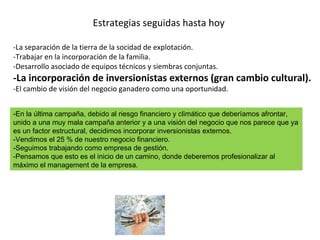 Estrategias seguidas hasta hoy -La separación de la tierra de la socidad de explotación.  -Trabajar en la incorporación de la familia. -Desarrollo asociado de equipos técnicos y siembras conjuntas. -La incorporación de inversionistas externos (gran cambio cultural). -El cambio de visión del negocio ganadero como una oportunidad. -En la última campaña, debido al riesgo financiero y climático que deberíamos afrontar, unido a una muy mala campaña anterior y a una visión del negocio que nos parece que ya es un factor estructural, decidimos incorporar inversionistas externos. -Vendimos el 25 % de nuestro negocio financiero.  -Seguimos trabajando como empresa de gestión. -Pensamos que esto es el inicio de un camino, donde deberemos profesionalizar al máximo el management de la empresa.  