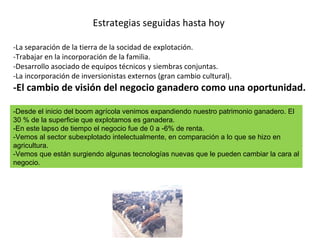 Estrategias seguidas hasta hoy -La separación de la tierra de la socidad de explotación.  -Trabajar en la incorporación de la familia. -Desarrollo asociado de equipos técnicos y siembras conjuntas. -La incorporación de inversionistas externos (gran cambio cultural). -El cambio de visión del negocio ganadero como una oportunidad. -Desde el inicio del boom agrícola venimos expandiendo nuestro patrimonio ganadero. El 30 % de la superficie que explotamos es ganadera.  -En este lapso de tiempo el negocio fue de 0 a -6% de renta. -Vemos al sector subexplotado intelectualmente, en comparación a lo que se hizo en agricultura. -Vemos que están surgiendo algunas tecnologías nuevas que le pueden cambiar la cara al negocio.  