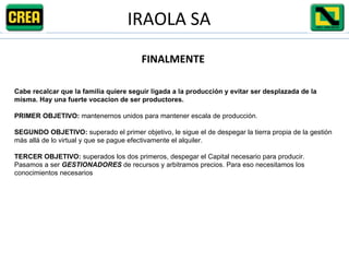 FINALMENTE Cabe recalcar que la familia quiere seguir ligada a la producción y evitar ser desplazada de la misma. Hay una fuerte vocacion de ser productores. PRIMER OBJETIVO:  mantenernos unidos para mantener escala de producción. SEGUNDO OBJETIVO:  superado el primer objetivo, le sigue el de despegar la tierra propia de la gestión más allá de lo virtual y que se pague efectivamente el alquiler.  TERCER OBJETIVO:  superados los dos primeros, despegar el Capital necesario para producir. Pasamos a ser  GESTIONADORES  de recursos y arbitramos precios. Para eso necesitamos los conocimientos necesarios IRAOLA SA 
