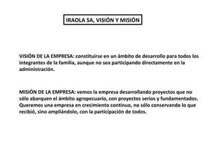 IRAOLA SA, VISIÓN Y MISIÓN VISIÓN DE LA EMPRESA: constituirse en un ámbito de desarrollo para todos los integrantes de la familia, aunque no sea participando directamente en la administración.  MISIÓN DE LA EMPRESA: vemos la empresa desarrollando proyectos que no sólo abarquen el ámbito agropecuario, con proyectos serios y fundamentados.  Queremos una empresa en crecimiento continuo, no sólo conservando lo que recibió, sino ampliándolo, con la participación de todos. 