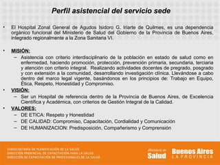 Perfil asistencial del servicio sede

•   El Hospital Zonal General de Agudos Isidoro G. Iriarte de Quilmes, es una dependencia
    orgánico funcional del Ministerio de Salud del Gobierno de la Provincia de Buenos Aires,
    integrado regionalmente a la Zona Sanitaria VI.

•   MISIÓN:
     – Asistencia con criterio interdisciplinario de la población en estado de salud como en
        enfermedad, haciendo promoción, protección, prevención primaria, secundaria, terciaria
        y atención con criterio integral. Realizando actividades docentes de pregrado, posgrado
        y con extensión a la comunidad, desarrollando investigación clínica. Llevándose a cabo
        dentro del marco legal vigente, basándonos en los principios de: Trabajo en Equipo,
        Ética, Respeto, Honestidad y Compromiso.
•   VISIÓN:
     – Ser un Hospital de referencia dentro de la Provincia de Buenos Aires, de Excelencia
        Científica y Académica, con criterios de Gestión Integral de la Calidad.
•   VALORES:
     – DE ETICA: Respeto y Honestidad
     – DE CALIDAD: Compromiso, Capacitación, Cordialidad y Comunicación
     – DE HUMANIZACION: Predisposición, Compañerismo y Comprensión
 