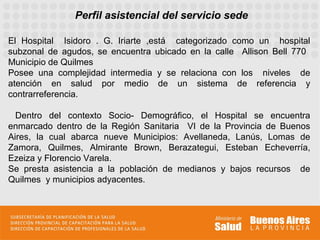 Perfil asistencial del servicio sede

El Hospital Isidoro . G. Iriarte ,está categorizado como un hospital
subzonal de agudos, se encuentra ubicado en la calle Allison Bell 770
Municipio de Quilmes
Posee una complejidad intermedia y se relaciona con los niveles de
atención en salud por medio de un sistema de referencia y
contrarreferencia.

  Dentro del contexto Socio- Demográfico, el Hospital se encuentra
enmarcado dentro de la Región Sanitaria VI de la Provincia de Buenos
Aires, la cual abarca nueve Municipios: Avellaneda, Lanús, Lomas de
Zamora, Quilmes, Almirante Brown, Berazategui, Esteban Echeverría,
Ezeiza y Florencio Varela.
Se presta asistencia a la población de medianos y bajos recursos de
Quilmes y municipios adyacentes.
 