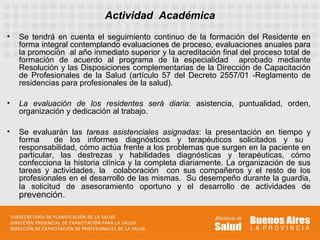 Actividad Académica
•   Se tendrá en cuenta el seguimiento continuo de la formación del Residente en
    forma integral contemplando evaluaciones de proceso, evaluaciones anuales para
    la promoción al año inmediato superior y la acreditación final del proceso total de
    formación de acuerdo al programa de la especialidad aprobado mediante
    Resolución y las Disposiciones complementarias de la Dirección de Capacitación
    de Profesionales de la Salud (artículo 57 del Decreto 2557/01 -Reglamento de
    residencias para profesionales de la salud).

•   La evaluación de los residentes será diaria: asistencia, puntualidad, orden,
    organización y dedicación al trabajo.

•   Se evaluarán las tareas asistenciales asignadas: la presentación en tiempo y
    forma      de los informes diagnósticos y terapéuticos solicitados y su
    responsabilidad, cómo actúa frente a los problemas que surgen en la paciente en
    particular, las destrezas y habilidades diagnósticas y terapéuticas, cómo
    confecciona la historia clínica y la completa diariamente. La organización de sus
    tareas y actividades, la colaboración con sus compañeros y el resto de los
    profesionales en el desarrollo de las mismas. Su desempeño durante la guardia,
    la solicitud de asesoramiento oportuno y el desarrollo de actividades de
    prevención.
 