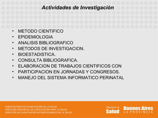Actividades de Investigación



•   METODO CIENTIFICO
•   EPIDEMIOLOGIA
•   ANALISIS BIBLIOGRAFICO
•   METODOS DE INVESTIGACION.
•   BIOESTADISTICA.
•   CONSULTA BIBLIOGRAFICA.
•   ELABORACION DE TRABAJOS CIENTIFICOS CON
•   PARTICIPACION EN JORNADAS Y CONGRESOS.
•   MANEJO DEL SISTEMA INFORMATICO PERINATAL
 