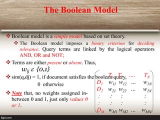 The Boolean Model
Boolean model is a simple model based on set theory.
 The Boolean model imposes a binary criterion for deciding
relevance. Query terms are linked by the logical operators
AND, OR and NOT;
Terms are either present or absent. Thus,
wij  {0,1}
sim(q,dj) = 1, if document satisfies the boolean query,
0 otherwise
T1 T2 …. TN
D1 w11 w12 … w1N
D2 w21 w22 … w2N
: : : :
: : : :
DM wM1 wM2 … wMN
Note that, no weights assigned in-
between 0 and 1, just only values 0
or 1.
 