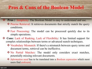 Pros & Cons of the Boolean Model
 Pros : Simplicity: The Boolean Model is easy to understand and use.
 Precise Retrieval: It retrieves documents that strictly match the query
conditions.
 Fast Processing: The model can be processed quickly due to its
simple operations.
 Cons: Lack of Ranking, Lack of Flexibility: It has limited support for
complex relationships between terms or advanced search techniques.
 Vocabulary Mismatch: If there's a mismatch between query terms and
document terms, retrieval can be ineffective.
 No Partial Matches: The model only considers exact matches,
potentially missing relevant documents.
 Information need has to be translated into a Boolean expression which most
users find awkward,
 