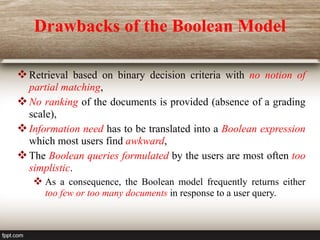 Drawbacks of the Boolean Model
Retrieval based on binary decision criteria with no notion of
partial matching,
No ranking of the documents is provided (absence of a grading
scale),
Information need has to be translated into a Boolean expression
which most users find awkward,
The Boolean queries formulated by the users are most often too
simplistic.
 As a consequence, the Boolean model frequently returns either
too few or too many documents in response to a user query.
 