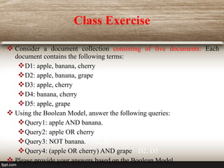 Class Exercise
 Consider a document collection consisting of five documents: Each
document contains the following terms:
D1: apple, banana, cherry
D2: apple, banana, grape
D3: apple, cherry
D4: banana, cherry
D5: apple, grape
 Using the Boolean Model, answer the following queries:
Query1: apple AND banana. D1, D2
Query2: apple OR cherry D1, D2, D3
Query3: NOT banana. D3, D5
Query4: (apple OR cherry) AND grape D2, D5
 Please provide your answers based on the Boolean Model.
 