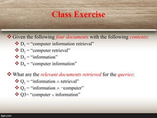 Class Exercise
Given the following four documents with the following contents:
 D1 = “computer information retrieval”
 D2 = “computer retrieval”
 D3 = “information”
 D4 = “computer information”
What are the relevant documents retrieved for the queries:
 Q1 = “information  retrieval”
 Q2 = “information  ¬computer”
 Q3= “computer  information”
 