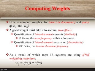 Computing Weights
How to compute weights for term i in document j and query
q; wij and wiq?
A good weight must take into account two effects:
 Quantification of intra-document contents (similarity).
 tf factor, the term frequency within a document.
 Quantification of inter-documents separation (dissimilarity)
 idf factor, the inverse document frequency.
As a result of which most IR systems are using tf*idf
weighting technique:
wij = tf(i,j) * idf(i)
 