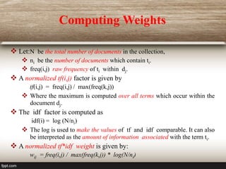  Let:N be the total number of documents in the collection,
 ni be the number of documents which contain ti.
 freq(i,j) raw frequency of ti within dj.
 A normalized tf(i,j) factor is given by
tf(i,j) = freq(i,j) / max(freq(k,j))
 Where the maximum is computed over all terms which occur within the
document dj.
 The idf factor is computed as
idf(i) = log (N/ni)
 The log is used to make the values of tf and idf comparable. It can also
be interpreted as the amount of information associated with the term ti.
 A normalized tf*idf weight is given by:
wij = freq(i,j) / max(freq(k,j)) * log(N/ni)
Computing Weights
 