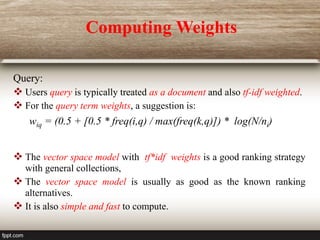 Query:
 Users query is typically treated as a document and also tf-idf weighted.
 For the query term weights, a suggestion is:
wiq = (0.5 + [0.5 * freq(i,q) / max(freq(k,q)]) * log(N/ni)
 The vector space model with tf*idf weights is a good ranking strategy
with general collections,
 The vector space model is usually as good as the known ranking
alternatives.
 It is also simple and fast to compute.
Computing Weights
 