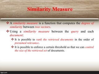 Similarity Measure
A similarity measure is a function that computes the degree of
similarity between two vectors.
Using a similarity measure between the query and each
document:
 It is possible to rank the retrieved documents in the order of
presumed relevance.
 It is possible to enforce a certain threshold so that we can control
the size of the retrieved set of documents.
 