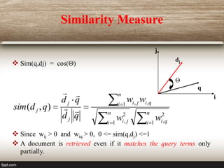Similarity Measure
 Sim(q,dj) = cos()
 Since wij > 0 and wiq > 0, 0 <= sim(q,dj) <=1
 A document is retrieved even if it matches the query terms only
partially.
i
j
dj
q










n
i q
i
n
i j
i
n
i q
i
j
i
j
j
j
w
w
w
w
q
d
q
d
q
d
sim
1
2
,
1
2
,
1 ,
,
)
,
( 



 