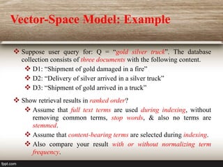  Suppose user query for: Q = “gold silver truck”. The database
collection consists of three documents with the following content.
 D1: “Shipment of gold damaged in a fire”
 D2: “Delivery of silver arrived in a silver truck”
 D3: “Shipment of gold arrived in a truck”
 Show retrieval results in ranked order?
 Assume that full text terms are used during indexing, without
removing common terms, stop words, & also no terms are
stemmed.
 Assume that content-bearing terms are selected during indexing.
 Also compare your result with or without normalizing term
frequency.
Vector-Space Model: Example
 