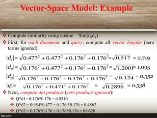 Vector-Space Model: Example
 Compute similarity using cosine Sim(q,d1) .
 First, for each document and query, compute all vector lengths (zero
terms ignored).
|d1|= = = 0.719
|d2|= = = 1.095
|d3|= = = 0.352
|q|= = = 0.538
 Next, compute dot products (zero products ignored):
 Q*d1= 0.176*0.176 = 0.0310
 Q*d2 = 0.954*0.477 + 0.176 *0.176 = 0.4862
 Q*d3 = 0.176*0.176 + 0.176*0.176 = 0.0620
2
2
2
2
176
.
0
176
.
0
477
.
0
477
.
0 

 517
.
0
2
2
2
2
176
.
0
176
.
0
477
.
0
176
.
0 

 2001
.
1
2
2
2
2
176
.
0
176
.
0
176
.
0
176
.
0 

 124
.
0
2896
.
0
2
2
2
176
.
0
471
.
0
176
.
0 

 