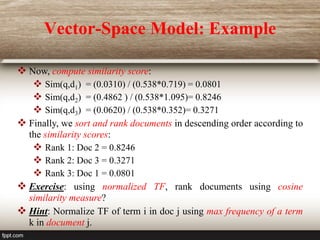 Vector-Space Model: Example
 Now, compute similarity score:
 Sim(q,d1) = (0.0310) / (0.538*0.719) = 0.0801
 Sim(q,d2) = (0.4862 ) / (0.538*1.095)= 0.8246
 Sim(q,d3) = (0.0620) / (0.538*0.352)= 0.3271
 Finally, we sort and rank documents in descending order according to
the similarity scores:
 Rank 1: Doc 2 = 0.8246
 Rank 2: Doc 3 = 0.3271
 Rank 3: Doc 1 = 0.0801
 Exercise: using normalized TF, rank documents using cosine
similarity measure?
 Hint: Normalize TF of term i in doc j using max frequency of a term
k in document j.
 