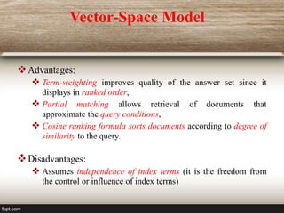 Vector-Space Model
Advantages:
 Term-weighting improves quality of the answer set since it
displays in ranked order,
 Partial matching allows retrieval of documents that
approximate the query conditions,
 Cosine ranking formula sorts documents according to degree of
similarity to the query.
Disadvantages:
 Assumes independence of index terms (it is the freedom from
the control or influence of index terms)
 