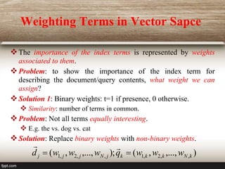 Weighting Terms in Vector Sapce
The importance of the index terms is represented by weights
associated to them.
Problem: to show the importance of the index term for
describing the document/query contents, what weight we can
assign?
Solution 1: Binary weights: t=1 if presence, 0 otherwise.
 Similarity: number of terms in common.
Problem: Not all terms equally interesting.
 E.g. the vs. dog vs. cat
Solution: Replace binary weights with non-binary weights.
)
,...,
,
(
);
,...,
,
( ,
,
2
,
1
,
,
2
,
1 k
N
k
k
k
j
N
j
j
j w
w
w
q
w
w
w
d 



 