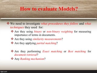 How to evaluate Models?
We need to investigate what procedures they follow and what
techniques they used for:
 Are they using binary or non-binary weighting for measuring
importance of terms in documents.
 Are they using similarity measurements?
 Are they applying partial matching?
 Are they performing Exact matching or Best matching for
document retrieval?
 Any Ranking mechanism?
 