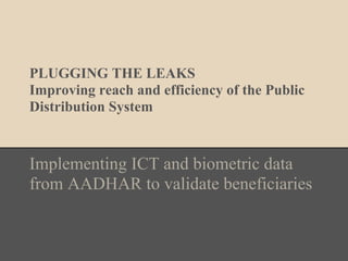 PLUGGING THE LEAKS
Improving reach and efficiency of the Public
Distribution System
Implementing ICT and biometric data
from AADHAR to validate beneficiaries
 