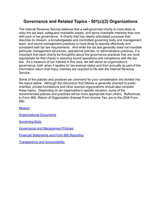 Governance and Related Topics - 501(c)(3) Organizations
The Internal Revenue Service believes that a well-governed charity is more likely to
obey the tax laws, safeguard charitable assets, and serve charitable interests than one
with poor or lax governance. A charity that has clearly articulated purposes that
describe its mission, a knowledgeable and committed governing body and management
team, and sound management practices is more likely to operate effectively and
consistent with tax law requirements. And while the tax law generally does not mandate
particular management structures, operational policies, or administrative practices, it is
important that each charity be thoughtful about the governance practices that are most
appropriate for that charity in assuring sound operations and compliance with the tax
law. As a measure of our interest in this area, we ask about an organization’s
governance, both when it applies for tax-exempt status and then annually as part of the
information return that many charities are required to file with the Internal Revenue
Service.

Some of the policies and practices we commend for your consideration are divided into
the topics below. Although the discussion that follows is generally directed to public
charities, private foundations and other exempt organizations should also consider
these topics. Depending on an organization’s specific situation, some of the
recommended policies and practices will be more appropriate than others. References
to Form 990, Return of Organization Exempt From Income Tax, are to the 2008 Form
990.

Mission

Organizational Documents

Governing Body

Governance and Management Policies

Financial Statements and Form 990 Reporting

Transparency and Accountability
 