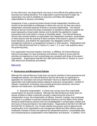 On the other hand, very large boards may have a more difficult time getting down to
business and making decisions. If an organization’s governing board is large, the
organization may want to establish an executive committee with delegated
responsibilities or advisory committees.

Irrespective of size, a governing board should include independent members and
should not be dominated by employees or others who are not, by their very nature,
independent individuals because of family or business relationships. The Internal
Revenue Service reviews the board composition of charities to determine whether the
board represents a broad public interest, and to identify the potential for insider
transactions that could result in misuse of charitable assets. The Internal Revenue
Service also reviews whether an organization has independent members, stockholders,
or other persons with the authority to elect members of the board or approve or reject
board decisions, and whether the organization has delegated control or key
management authority to a management company or other persons. Organizations that
file Form 990 will find that Part VI, Section A, Lines 1, 2 ,3, and 7 ask questions about
the governing body.

If an organization has local chapters, branches, or affiliates, the Internal Revenue
Service encourages it to have procedures and policies in place to ensure that the
activities and operations of such subordinates are consistent with those of the parent
organization. Organizations that file Form 990 will find that Part VI, Section A, Line 9
asks about such procedures and policies.

Back to list


4. Governance and Management Policies

Although the Internal Revenue Code does not require charities to have governance and
management policies, the Internal Revenue Service will review an organization’s
application for exemption and annual information returns to determine whether the
organization has implemented policies relating to executive compensation, conflicts of
interest, investments, fundraising, documenting governance decisions, document
retention and destruction, and whistleblower claims.

       A. Executive compensation. A charity may not pay more than reasonable
compensation for services rendered. Although the Internal Revenue Code does not
require charities to follow a particular process in determining the amount of
compensation to pay, the compensation of officers, directors, trustees, key employees,
and others in a position to exercise substantial influence over the affairs of the charity
should be determined by persons who are knowledgeable in compensation matters and
who have no financial interest in the determination. Organizations that file Form 990 will
find that Part VI, Section B, Line 15 asks whether the process used to determine the
compensation of an organization’s top management official and other officers and key
employees included a review and approval by independent persons, comparability data,
and contemporaneous substantiation of the deliberation and decision. In addition, Form
 