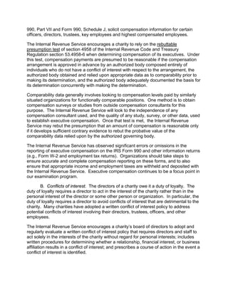 990, Part VII and Form 990, Schedule J, solicit compensation information for certain
officers, directors, trustees, key employees and highest compensated employees.

The Internal Revenue Service encourages a charity to rely on the rebuttable
presumption test of section 4958 of the Internal Revenue Code and Treasury
Regulation section 53.4958-6 when determining compensation of its executives. Under
this test, compensation payments are presumed to be reasonable if the compensation
arrangement is approved in advance by an authorized body composed entirely of
individuals who do not have a conflict of interest with respect to the arrangement, the
authorized body obtained and relied upon appropriate data as to comparability prior to
making its determination, and the authorized body adequately documented the basis for
its determination concurrently with making the determination.

Comparability data generally involves looking to compensation levels paid by similarly
situated organizations for functionally comparable positions. One method is to obtain
compensation surveys or studies from outside compensation consultants for this
purpose. The Internal Revenue Service will look to the independence of any
compensation consultant used, and the quality of any study, survey, or other data, used
to establish executive compensation. Once that test is met, the Internal Revenue
Service may rebut the presumption that an amount of compensation is reasonable only
if it develops sufficient contrary evidence to rebut the probative value of the
comparability data relied upon by the authorized governing body.

The Internal Revenue Service has observed significant errors or omissions in the
reporting of executive compensation on the IRS Form 990 and other information returns
(e.g., Form W-2 and employment tax returns). Organizations should take steps to
ensure accurate and complete compensation reporting on these forms, and to also
ensure that appropriate income and employment taxes are withheld and deposited with
the Internal Revenue Service. Executive compensation continues to be a focus point in
our examination program.

       B. Conflicts of interest. The directors of a charity owe it a duty of loyalty. The
duty of loyalty requires a director to act in the interest of the charity rather than in the
personal interest of the director or some other person or organization. In particular, the
duty of loyalty requires a director to avoid conflicts of interest that are detrimental to the
charity. Many charities have adopted a written conflict of interest policy to address
potential conflicts of interest involving their directors, trustees, officers, and other
employees.

The Internal Revenue Service encourages a charity’s board of directors to adopt and
regularly evaluate a written conflict of interest policy that requires directors and staff to
act solely in the interests of the charity without regard for personal interests; includes
written procedures for determining whether a relationship, financial interest, or business
affiliation results in a conflict of interest; and prescribes a course of action in the event a
conflict of interest is identified.
 