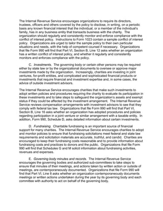The Internal Revenue Service encourages organizations to require its directors,
trustees, officers and others covered by the policy to disclose, in writing, on a periodic
basis any known financial interest that the individual, or a member of the individual’s
family, has in any business entity that transacts business with the charity. The
organization should regularly and consistently monitor and enforce compliance with the
conflict of interest policy. Instructions to Form 1023 contain a sample conflict of interest
policy. Organizations are urged to tailor the sample policy to their own particular
situations and needs, with the help of competent counsel if necessary. Organizations
that file Form 990 will find that Part VI, Section B, Line 12 asks whether an organization
has a written conflict of interest policy, and whether it regularly and consistently
monitors and enforces compliance with the policy.

       C. Investments. The governing body or certain other persons may be required
either by state law or by the organizational documents to oversee or approve major
investments made by the organization. Increasingly, charities are investing in joint
ventures, for-profit entities, and complicated and sophisticated financial products or
investments that require financial and investment expertise and, in some cases, the
advice of outside investment advisors.

The Internal Revenue Service encourages charities that make such investments to
adopt written policies and procedures requiring the charity to evaluate its participation in
these investments and to take steps to safeguard the organization’s assets and exempt
status if they could be affected by the investment arrangement. The Internal Revenue
Service reviews compensation arrangements with investment advisors to see that they
comply with federal tax law. Organizations that file Form 990 will find that Part VI,
Section B, Line 16 asks whether an organization has adopted procedures and policies
regarding participation in a joint venture or similar arrangement with a taxable entity. In
addition, Form 990, Schedule D, asks detailed information about certain investments.

       D. Fundraising. Charitable fundraising is an important source of financial
support for many charities. The Internal Revenue Service encourages charities to adopt
and monitor policies to ensure that fundraising solicitations meet federal and state law
requirements and solicitation materials are accurate, truthful, and candid. Charities are
encouraged to keep their fundraising costs reasonable and to provide information about
fundraising costs and practices to donors and the public. Organizations that file Form
990 will find that Schedules G and M solicit information about fundraising activities,
revenues and expenses.

       E. Governing body minutes and records. The Internal Revenue Service
encourages the governing bodies and authorized sub-committees to take steps to
ensure that minutes of their meetings, and actions taken by written action or outside of
meetings, are contemporaneously documented. Organizations that file Form 990 will
find that Part VI, Line 8 asks whether an organization contemporaneously documents
meetings or written actions undertaken during the year by its governing body and each
committee with authority to act on behalf of the governing body.
 
