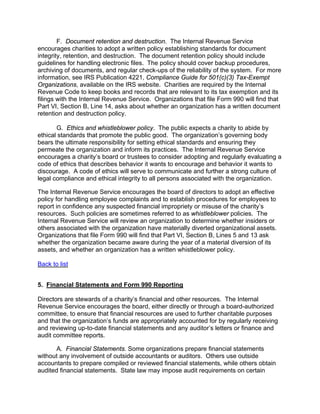 F. Document retention and destruction. The Internal Revenue Service
encourages charities to adopt a written policy establishing standards for document
integrity, retention, and destruction. The document retention policy should include
guidelines for handling electronic files. The policy should cover backup procedures,
archiving of documents, and regular check-ups of the reliability of the system. For more
information, see IRS Publication 4221, Compliance Guide for 501(c)(3) Tax-Exempt
Organizations, available on the IRS website. Charities are required by the Internal
Revenue Code to keep books and records that are relevant to its tax exemption and its
filings with the Internal Revenue Service. Organizations that file Form 990 will find that
Part VI, Section B, Line 14, asks about whether an organization has a written document
retention and destruction policy.

       G. Ethics and whistleblower policy. The public expects a charity to abide by
ethical standards that promote the public good. The organization’s governing body
bears the ultimate responsibility for setting ethical standards and ensuring they
permeate the organization and inform its practices. The Internal Revenue Service
encourages a charity’s board or trustees to consider adopting and regularly evaluating a
code of ethics that describes behavior it wants to encourage and behavior it wants to
discourage. A code of ethics will serve to communicate and further a strong culture of
legal compliance and ethical integrity to all persons associated with the organization.

The Internal Revenue Service encourages the board of directors to adopt an effective
policy for handling employee complaints and to establish procedures for employees to
report in confidence any suspected financial impropriety or misuse of the charity’s
resources. Such policies are sometimes referred to as whistleblower policies. The
Internal Revenue Service will review an organization to determine whether insiders or
others associated with the organization have materially diverted organizational assets.
Organizations that file Form 990 will find that Part VI, Section B, Lines 5 and 13 ask
whether the organization became aware during the year of a material diversion of its
assets, and whether an organization has a written whistleblower policy.

Back to list


5. Financial Statements and Form 990 Reporting

Directors are stewards of a charity’s financial and other resources. The Internal
Revenue Service encourages the board, either directly or through a board-authorized
committee, to ensure that financial resources are used to further charitable purposes
and that the organization’s funds are appropriately accounted for by regularly receiving
and reviewing up-to-date financial statements and any auditor’s letters or finance and
audit committee reports.

       A. Financial Statements. Some organizations prepare financial statements
without any involvement of outside accountants or auditors. Others use outside
accountants to prepare compiled or reviewed financial statements, while others obtain
audited financial statements. State law may impose audit requirements on certain
 
