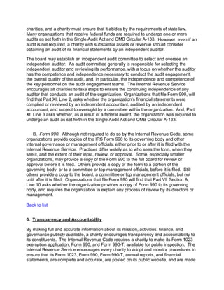 charities, and a charity must ensure that it abides by the requirements of state law.
Many organizations that receive federal funds are required to undergo one or more
audits as set forth in the Single Audit Act and OMB Circular A-133. However, even if an
audit is not required, a charity with substantial assets or revenue should consider
obtaining an audit of its financial statements by an independent auditor.

The board may establish an independent audit committee to select and oversee an
independent auditor. An audit committee generally is responsible for selecting the
independent auditor and reviewing its performance, with a focus on whether the auditor
has the competence and independence necessary to conduct the audit engagement,
the overall quality of the audit, and, in particular, the independence and competence of
the key personnel on the audit engagement teams. The Internal Revenue Service
encourages all charities to take steps to ensure the continuing independence of any
auditor that conducts an audit of the organization. Organizations that file Form 990, will
find that Part XI, Line 2, asks whether the organization’s financial statements were
complied or reviewed by an independent accountant, audited by an independent
accountant, and subject to oversight by a committee within the organization. And, Part
XI, Line 3 asks whether, as a result of a federal award, the organization was required to
undergo an audit as set forth in the Single Audit Act and OMB Circular A-133.


    B. Form 990. Although not required to do so by the Internal Revenue Code, some
organizations provide copies of the IRS Form 990 to its governing body and other
internal governance or management officials, either prior to or after it is filed with the
Internal Revenue Service. Practices differ widely as to who sees the form, when they
see it, and the extent of their input, review, or approval. Some, especially smaller
organizations, may provide a copy of the Form 990 to the full board for review or
approval before it is filed. Others provide a copy of the form to a portion of the
governing body, or to a committee or top management officials, before it is filed. Still
others provide a copy to the board, a committee or top management officials, but not
until after it is filed. Organizations that file Form 990 will find that Part VI, Section A,
Line 10 asks whether the organization provides a copy of Form 990 to its governing
body, and requires the organization to explain any process of review by its directors or
management.

Back to list


6. Transparency and Accountability

By making full and accurate information about its mission, activities, finance, and
governance publicly available, a charity encourages transparency and accountability to
its constituents. The Internal Revenue Code requires a charity to make its Form 1023
exemption application, Form 990, and Form 990-T, available for public inspection. The
Internal Revenue Service encourages every charity to adopt and monitor procedures to
ensure that its Form 1023, Form 990, Form 990-T, annual reports, and financial
statements, are complete and accurate, are posted on its public website, and are made
 