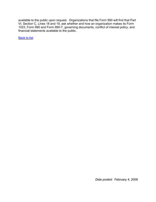available to the public upon request. Organizations that file Form 990 will find that Part
VI, Section C, Lines 18 and 19, ask whether and how an organization makes its Form
1023, Form 990 and Form 990-T, governing documents, conflict of interest policy, and
financial statements available to the public.

Back to list




                                                          Date posted: February 4, 2008
 