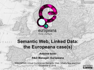 Semantic Web, Linked Data:
the Europeana case(s)
Antoine Isaac
R&D Manager, Europeana
NISO/NFAIS Virtual Conference: Semantic Web: What's New and Cool
December 2, 2015
 