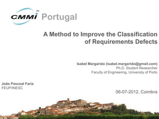 Portugal
                     A Method to Improve the Classification
                                  of Requirements Defects


                                Isabel Margarido (isabel.margarido@gmail.com)
                                                        Ph.D. Student Researcher
                                        Faculty of Engineering, University of Porto


João Pascoal Faria
FEUP/INESC
                                                        06-07-2012, Coimbra
 