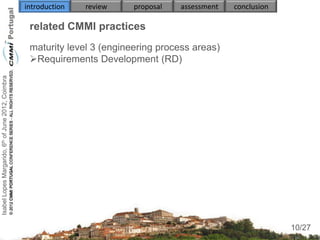 introduction   review    proposal   assessment   conclusion

                                                     related CMMI practices
                                                     maturity level 3 (engineering process areas)
                                                     Requirements Development (RD)
                                                        
Isabel Lopes Margarido, 6th of June 2012, Coimbra




                                                            
                                                     
                                                        
                                                        
                                                        
                                                        


                                                     

                                                                                                                   10
                                                                                                                  10/27
 