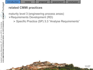 introduction   review   proposal   assessment   conclusion

                                                     related CMMI practices
                                                     maturity level 3 (engineering process areas)
                                                     Requirements Development (RD)
                                                         Specific Practice (SP) 3.3 “Analyse Requirements”
Isabel Lopes Margarido, 6th of June 2012, Coimbra




                                                            
                                                     
                                                        
                                                        
                                                        
                                                        


                                                     

                                                                                                                  11
                                                                                                                 11/27
 