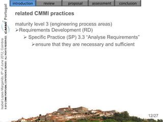 introduction   review   proposal   assessment   conclusion

                                                     related CMMI practices
                                                     maturity level 3 (engineering process areas)
                                                     Requirements Development (RD)
                                                         Specific Practice (SP) 3.3 “Analyse Requirements”
Isabel Lopes Margarido, 6th of June 2012, Coimbra




                                                            ensure that they are necessary and sufficient
                                                     
                                                        
                                                        
                                                        
                                                        


                                                     

                                                                                                                  12
                                                                                                                 12/27
 