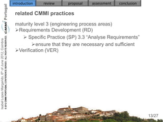 introduction   review   proposal   assessment   conclusion

                                                     related CMMI practices
                                                     maturity level 3 (engineering process areas)
                                                     Requirements Development (RD)
                                                         Specific Practice (SP) 3.3 “Analyse Requirements”
Isabel Lopes Margarido, 6th of June 2012, Coimbra




                                                             ensure that they are necessary and sufficient
                                                     Verification (VER)
                                                        
                                                        
                                                        
                                                        


                                                     

                                                                                                                  13
                                                                                                                 13/27
 