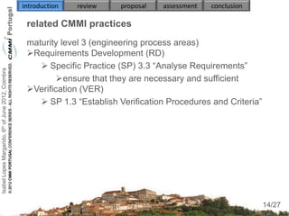 introduction   review   proposal   assessment   conclusion

                                                     related CMMI practices
                                                     maturity level 3 (engineering process areas)
                                                     Requirements Development (RD)
                                                         Specific Practice (SP) 3.3 “Analyse Requirements”
Isabel Lopes Margarido, 6th of June 2012, Coimbra




                                                             ensure that they are necessary and sufficient
                                                     Verification (VER)
                                                         SP 1.3 “Establish Verification Procedures and Criteria”
                                                        
                                                        
                                                        


                                                     

                                                                                                                     14
                                                                                                                    14/27
 