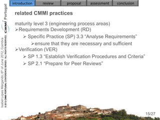 introduction   review   proposal   assessment   conclusion

                                                     related CMMI practices
                                                     maturity level 3 (engineering process areas)
                                                     Requirements Development (RD)
                                                         Specific Practice (SP) 3.3 “Analyse Requirements”
Isabel Lopes Margarido, 6th of June 2012, Coimbra




                                                             ensure that they are necessary and sufficient
                                                     Verification (VER)
                                                         SP 1.3 “Establish Verification Procedures and Criteria”
                                                         SP 2.1 “Prepare for Peer Reviews”
                                                        
                                                        


                                                     

                                                                                                                     15
                                                                                                                    15/27
 
