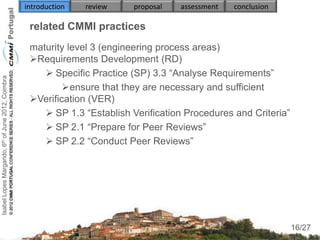 introduction   review   proposal   assessment   conclusion

                                                     related CMMI practices
                                                     maturity level 3 (engineering process areas)
                                                     Requirements Development (RD)
                                                         Specific Practice (SP) 3.3 “Analyse Requirements”
Isabel Lopes Margarido, 6th of June 2012, Coimbra




                                                             ensure that they are necessary and sufficient
                                                     Verification (VER)
                                                         SP 1.3 “Establish Verification Procedures and Criteria”
                                                         SP 2.1 “Prepare for Peer Reviews”
                                                         SP 2.2 “Conduct Peer Reviews”
                                                        


                                                     

                                                                                                                     16
                                                                                                                    16/27
 