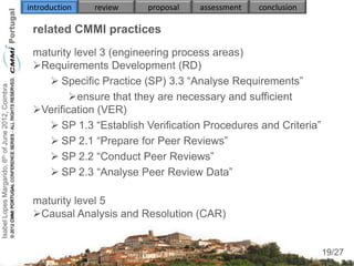 introduction   review   proposal   assessment   conclusion

                                                     related CMMI practices
                                                     maturity level 3 (engineering process areas)
                                                     Requirements Development (RD)
                                                         Specific Practice (SP) 3.3 “Analyse Requirements”
Isabel Lopes Margarido, 6th of June 2012, Coimbra




                                                             ensure that they are necessary and sufficient
                                                     Verification (VER)
                                                         SP 1.3 “Establish Verification Procedures and Criteria”
                                                         SP 2.1 “Prepare for Peer Reviews”
                                                         SP 2.2 “Conduct Peer Reviews”
                                                         SP 2.3 “Analyse Peer Review Data”

                                                     maturity level 5
                                                     Causal Analysis and Resolution (CAR)

                                                                                                                     19
                                                                                                                    19/27
 