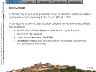 introduction     review       proposal     assessment    conclusion

                                                     motivation
                                                     “classifying or grouping problems helps to indentify clusters in which
                                                     systematic errors are likely to be found” (Card, 1998)

                                                      our goal is to define classification scheme for requirements defects
Isabel Lopes Margarido, 6th of June 2012, Coimbra




                                                     that facilitates
                                                             identification of more frequent defects with higher impact
                                                             analysis of root causes
                                                             preparation of reviews checklists
                                                             reduction of risks (bad communication, incomplete requirements,
                                                              final acceptance difficulties)



                                                                                



                                                                                                                                22
                                                                                                                            22/27
 