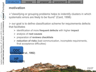 introduction      review      proposal     assessment    conclusion

                                                     motivation
                                                     “classifying or grouping problems helps to indentify clusters in which
                                                     systematic errors are likely to be found” (Card, 1998)

                                                      our goal is to define classification scheme for requirements defects
Isabel Lopes Margarido, 6th of June 2012, Coimbra




                                                     that facilitates
                                                             identification of more frequent defects with higher impact
                                                             analysis of root causes
                                                             preparation of reviews checklists
                                                             reduction of risks (bad communication, incomplete requirements,
                                                              final acceptance difficulties)

                                                         ODC
                                                      (Chillarege et al., 1992)
                                                                                  
                                                          HP
                                                      (Grady, 1976)
                                                                                                                                23
                                                                                                                            23/27
 
