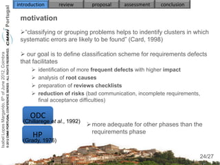 introduction      review       proposal    assessment    conclusion

                                                     motivation
                                                     “classifying or grouping problems helps to indentify clusters in which
                                                     systematic errors are likely to be found” (Card, 1998)

                                                      our goal is to define classification scheme for requirements defects
Isabel Lopes Margarido, 6th of June 2012, Coimbra




                                                     that facilitates
                                                             identification of more frequent defects with higher impact
                                                             analysis of root causes
                                                             preparation of reviews checklists
                                                             reduction of risks (bad communication, incomplete requirements,
                                                              final acceptance difficulties)

                                                         ODC
                                                      (Chillarege et al., 1992)
                                                                                   more adequate for other phases than the
                                                                                    requirements phase
                                                          HP
                                                      (Grady, 1976)
                                                                                                                                24
                                                                                                                            24/27
 
