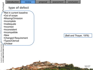 introduction      review   proposal   assessment     conclusion

                                                        type of defect
                                                    •Not in current baseline
                                                    •Out of scope
                                                    •Missing/Omission
                                                    •Incomplete
Isabel Lopes Margarido, 6th of June 2012, Coimbra




                                                    •Inadequate
                                                    •Incorrect
                                                    •Inconsistent
                                                    •Incompatible
                                                    •New                                                  (Bell and Thayer, 1976)
                                                    •Changed Requirement
                                                    •Typos/Clerical
                                                    •Unclear




                                                                                                                             32
                                                                                                                            32/27
 