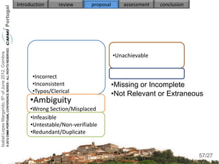 Isabel Lopes Margarido, 6th of June 2012, Coimbra   introduction    review      proposal       assessment   conclusion




                                                                                           •Unachievable


                                                          •Incorrect
                                                          •Inconsistent                    •Missing or Incomplete
                                                          •Typos/Clerical                  •Not Relevant or Extraneous
                                                         •Ambiguity
                                                          •Unclear
                                                         •Wrong Section/Misplaced
                                                         •Infeasible
                                                         •Untestable/Non-verifiable
                                                         •Redundant/Duplicate

                                                                                                                          57
                                                                                                                         57/27
 
