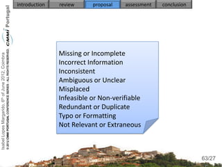introduction   review     proposal   assessment   conclusion




                                                                   Missing or Incomplete
Isabel Lopes Margarido, 6th of June 2012, Coimbra




                                                                   Incorrect Information
                                                                   Inconsistent
                                                                   Ambiguous or Unclear
                                                                   Misplaced
                                                                   Infeasible or Non-verifiable
                                                                   Redundant or Duplicate
                                                                   Typo or Formatting
                                                                   Not Relevant or Extraneous


                                                                                                                    63
                                                                                                                   63/27
 